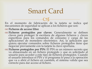 En el momento de fabricación de la tarjeta se indica qué
mecanismos de seguridad se aplican a los ficheros que son:
 Ficheros de acceso libre
 Ficheros protegidos por claves: Generalmente se definen
claves para proteger la escritura de algunos ficheros y claves
específicas para los comandos de consumo y carga de las
aplicaciones de monedero electrónico. Así, la aplicación que
quiera ejecutar comandos sobre ficheros protegidos tiene que
negociar previamente con la tarjeta la clave oportuna.
 Ficheros protegidos por PIN: El PIN es un número secreto que
va almacenado en un fichero protegido y que es solicitado al
usuario para acceder a este tipo de ficheros protegidos. Cuando
el usuario introduce el PIN y el programa lo pasa a la operación
que va a abrir el fichero en cuestión, el sistema valida que sea
correcto para dar acceso al fichero.
Smart Card
 