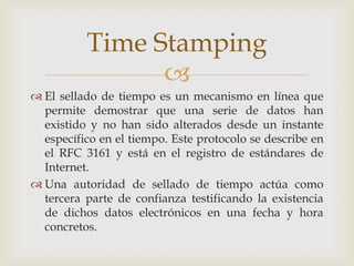 
 El sellado de tiempo es un mecanismo en línea que
permite demostrar que una serie de datos han
existido y no han sido alterados desde un instante
específico en el tiempo. Este protocolo se describe en
el RFC 3161 y está en el registro de estándares de
Internet.
 Una autoridad de sellado de tiempo actúa como
tercera parte de confianza testificando la existencia
de dichos datos electrónicos en una fecha y hora
concretos.
Time Stamping
 