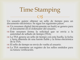 
Un usuario quiere obtener un sello de tiempo para un
documento electrónico. Se sigue los siguientes pasos:
 Un resumen digital (técnicamente un hash) se genera para
el documento en el ordenador del usuario.
 Este resumen forma la solicitud que se envía a la
autoridad de sellado de tiempo (TSA).
 La TSA genera un sello de tiempo con esta huella, la fecha
y hora obtenida de una fuente fiable y la firma electrónica
de la TSA.
 El sello de tiempo se envía de vuelta al usuario.
 La TSA mantiene un registro de los sellos emitidos para
su futura verificación.
Time Stamping
 