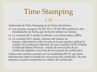 
Aplicación de Time Stamping en la firma electrónica:
 Las normas europeas TS 101 733 y TS 101 903 establecen dos
modalidades de firma que incluyen sellado de tiempo.
 La variante ES-T añade el sellado a una firma básica (BES)
 La variante ES-C añade, además del sellado de
tiempo, información sobre la ruta en la que puede verificar la
validez del certificado obtenido de una consulta OCSP (Online
Certificate Status Protocol - estado de revocación de un
certificado digital) o una lista de revocación de certificados.
Todas estas normas cuentan con la modalidad ES-XL que tiene
información sobre el estado de revocación del certificado. De esta
manera se puede comprobar la validez del certificado.
Time Stamping
 