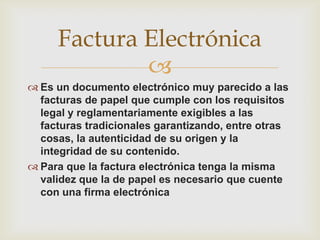 
 Es un documento electrónico muy parecido a las
facturas de papel que cumple con los requisitos
legal y reglamentariamente exigibles a las
facturas tradicionales garantizando, entre otras
cosas, la autenticidad de su origen y la
integridad de su contenido.
 Para que la factura electrónica tenga la misma
validez que la de papel es necesario que cuente
con una firma electrónica
Factura Electrónica
 