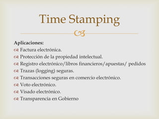 
Aplicaciones:
 Factura electrónica.
 Protección de la propiedad intelectual.
 Registro electrónico/libros financieros/apuestas/ pedidos
 Trazas (logging) seguras.
 Transacciones seguras en comercio electrónico.
 Voto electrónico.
 Visado electrónico.
 Transparencia en Gobierno
Time Stamping
 
