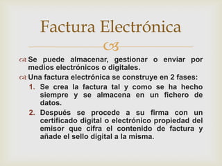 
 Se puede almacenar, gestionar o enviar por
medios electrónicos o digitales.
 Una factura electrónica se construye en 2 fases:
1. Se crea la factura tal y como se ha hecho
siempre y se almacena en un fichero de
datos.
2. Después se procede a su firma con un
certificado digital o electrónico propiedad del
emisor que cifra el contenido de factura y
añade el sello digital a la misma.
Factura Electrónica
 