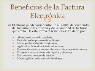 
 El ahorro puede variar entre un 40 a 80% dependiendo
del tamaño de la empresa y de la cantidad de facturas
que emita. De esta forma el beneficio se ve dado por:
 Ahorro en el gasto de papelería.
 Facilidad en los procesos de auditoría.
 Menor probabilidad de falsificación.
 Agilidad en la localización de información.
 Eliminación de espacios para almacenar documentos históricos.
 Procesos administrativos más rápidos y eficientes.
 Reducción en tiempos de gestión.
 Mayor agilidad en la toma de decisiones.
Beneficios de la Factura
Electrónica
 