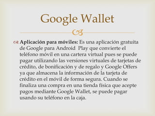 
 Aplicación para móviles: Es una aplicación gratuita
de Google para Android Play que convierte el
teléfono móvil en una cartera virtual pues se puede
pagar utilizando las versiones virtuales de tarjetas de
crédito, de bonificación y de regalo y Google Offers
ya que almacena la información de la tarjeta de
crédito en el móvil de forma segura. Cuando se
finaliza una compra en una tienda física que acepte
pagos mediante Google Wallet, se puede pagar
usando su teléfono en la caja.
Google Wallet
 