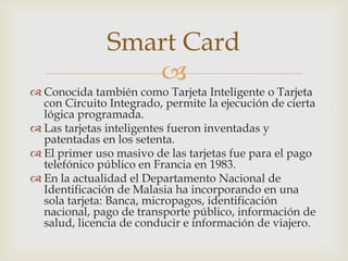 
 Conocida también como Tarjeta Inteligente o Tarjeta
con Circuito Integrado, permite la ejecución de cierta
lógica programada.
 Las tarjetas inteligentes fueron inventadas y
patentadas en los setenta.
 El primer uso masivo de las tarjetas fue para el pago
telefónico público en Francia en 1983.
 En la actualidad el Departamento Nacional de
Identificación de Malasia ha incorporando en una
sola tarjeta: Banca, micropagos, identificación
nacional, pago de transporte público, información de
salud, licencia de conducir e información de viajero.
Smart Card
 
