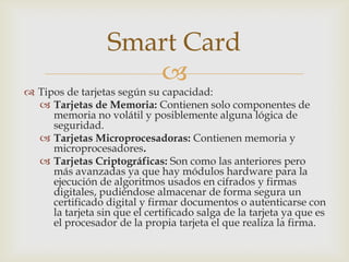 
 Tipos de tarjetas según su capacidad:
 Tarjetas de Memoria: Contienen solo componentes de
memoria no volátil y posiblemente alguna lógica de
seguridad.
 Tarjetas Microprocesadoras: Contienen memoria y
microprocesadores.
 Tarjetas Criptográficas: Son como las anteriores pero
más avanzadas ya que hay módulos hardware para la
ejecución de algoritmos usados en cifrados y firmas
digitales, pudiéndose almacenar de forma segura un
certificado digital y firmar documentos o autenticarse con
la tarjeta sin que el certificado salga de la tarjeta ya que es
el procesador de la propia tarjeta el que realiza la firma.
Smart Card
 