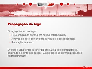 Propagação do fogoPropagação do fogo
O fogo pode se propagar:
• Pelo contato da chama em outros combustíveis;
• Através do deslocamento de partículas incandescentes;
• Pela ação do calor.
O calor é uma forma de energia produzida pela combustão ou
originada do atrito dos corpos. Ele se propaga por três processos
de transmissão:
 