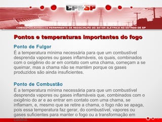 Pontos e temperaturas importantes do fogoPontos e temperaturas importantes do fogo
Ponto de Fulgor
É a temperatura mínima necessária para que um combustível
desprenda vapores ou gases inflamáveis, os quais, combinados
com o oxigênio do ar em contato com uma chama, começam a se
queimar, mas a chama não se mantém porque os gases
produzidos são ainda insuficientes.
Ponto de Combustão
É a temperatura mínima necessária para que um combustível
desprenda vapores ou gases inflamáveis que, combinados com o
oxigênio do ar e ao entrar em contato com uma chama, se
inflamam, e, mesmo que se retire a chama, o fogo não se apaga,
pois essa temperatura faz gerar, do combustível, vapores ou
gases suficientes para manter o fogo ou a transformação em
cadeia.
 