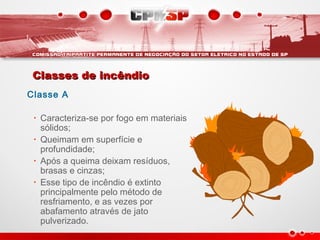 Classes de incêndioClasses de incêndio
Classe A
• Caracteriza-se por fogo em materiais
sólidos;
• Queimam em superfície e
profundidade;
• Após a queima deixam resíduos,
brasas e cinzas;
• Esse tipo de incêndio é extinto
principalmente pelo método de
resfriamento, e as vezes por
abafamento através de jato
pulverizado.
 