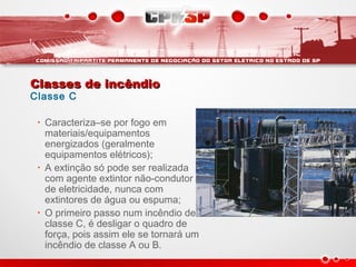Classes de incêndioClasses de incêndio
Classe C
• Caracteriza–se por fogo em
materiais/equipamentos
energizados (geralmente
equipamentos elétricos);
• A extinção só pode ser realizada
com agente extintor não-condutor
de eletricidade, nunca com
extintores de água ou espuma;
• O primeiro passo num incêndio de
classe C, é desligar o quadro de
força, pois assim ele se tornará um
incêndio de classe A ou B.
 
