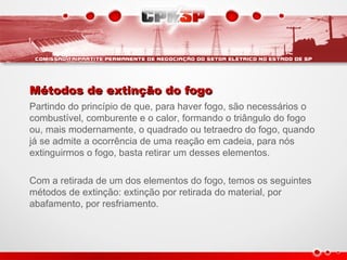 Métodos de extinção do fogoMétodos de extinção do fogo
Partindo do princípio de que, para haver fogo, são necessários o
combustível, comburente e o calor, formando o triângulo do fogo
ou, mais modernamente, o quadrado ou tetraedro do fogo, quando
já se admite a ocorrência de uma reação em cadeia, para nós
extinguirmos o fogo, basta retirar um desses elementos.
Com a retirada de um dos elementos do fogo, temos os seguintes
métodos de extinção: extinção por retirada do material, por
abafamento, por resfriamento.
 
