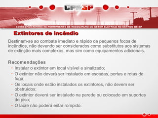 Extintores de incêndioExtintores de incêndio
Destinam-se ao combate imediato e rápido de pequenos focos de
incêndios, não devendo ser considerados como substitutos aos sistemas
de extinção mais complexos, mas sim como equipamentos adicionais.
Recomendações
• Instalar o extintor em local visível e sinalizado;
• O extintor não deverá ser instalado em escadas, portas e rotas de
fuga;
• Os locais onde estão instalados os extintores, não devem ser
obstruídos;
• O extintor deverá ser instalado na parede ou colocado em suportes
de piso;
• O lacre não poderá estar rompido.
 