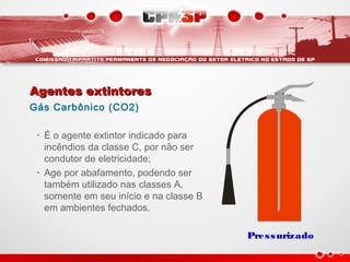 Agentes extintoresAgentes extintores
Gás Carbônico (CO2)
• É o agente extintor indicado para
incêndios da classe C, por não ser
condutor de eletricidade;
• Age por abafamento, podendo ser
também utilizado nas classes A,
somente em seu início e na classe B
em ambientes fechados.
Pressurizado
 