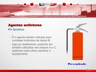 Agentes extintoresAgentes extintores
Pó Químico
• É o agente extintor indicado para
combater incêndios da classe B;
• Age por abafamento, podendo ser
também utilizados nas classes A e C,
podendo nesta última danificar o
equipamento.
Pressurizado
 