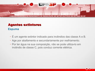 Agentes extintoresAgentes extintores
Espuma
• É um agente extintor indicado para incêndios das classe A e B.
• Age por abafamento e secundariamente por resfriamento.
• Por ter água na sua composição, não se pode utiliza-lo em
incêndio de classe C, pois conduz corrente elétrica.
 