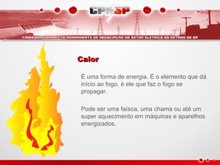 CalorCalor
É uma forma de energia. É o elemento que dá
início ao fogo, é ele que faz o fogo se
propagar.
Pode ser uma faísca, uma chama ou até um
super aquecimento em máquinas e aparelhos
energizados.
 