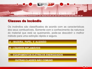Classes de incêndioClasses de incêndio
Os incêndios são classificados de acordo com as características
dos seus combustíveis. Somente com o conhecimento da natureza
do material que está se queimando, pode-se descobrir o melhor
método para uma extinção rápida e segura.
A - MADEIRA, PAPEL E ALGODÃO
B - LÍQUIDOS INFLAMÁVEIS
C - EQUIPAMENTOS ELÉTRICOS ENERGIZADOS
OUTRAS CLASSES NÃO COMUNS
 