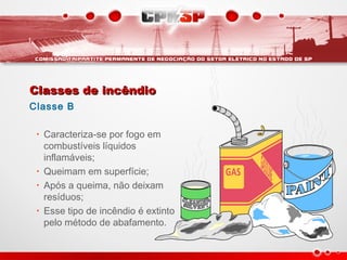 Classes de incêndioClasses de incêndio
Classe B
• Caracteriza-se por fogo em
combustíveis líquidos
inflamáveis;
• Queimam em superfície;
• Após a queima, não deixam
resíduos;
• Esse tipo de incêndio é extinto
pelo método de abafamento.
 