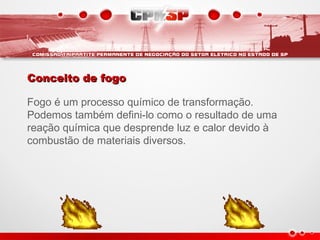 Conceito de fogoConceito de fogo
Fogo é um processo químico de transformação.
Podemos também defini-lo como o resultado de uma
reação química que desprende luz e calor devido à
combustão de materiais diversos.
 