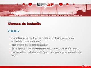 Classes de incêndioClasses de incêndio
Classe D
• Caracteriza-se por fogo em metais pirofóricos (alumínio,
antimônio, magnésio, etc.)
• São difíceis de serem apagados;
• Esse tipo de incêndio é extinto pelo método de abafamento;
• Nunca utilizar extintores de água ou espuma para extinção do
fogo.
 