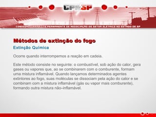 Métodos de extinção do fogoMétodos de extinção do fogo
Extinção Química
Ocorre quando interrompemos a reação em cadeia.
Este método consiste no seguinte: o combustível, sob ação do calor, gera
gases ou vapores que, ao se combinarem com o comburente, formam
uma mistura inflamável. Quando lançamos determinados agentes
extintores ao fogo, suas moléculas se dissociam pela ação do calor e se
combinam com a mistura inflamável (gás ou vapor mais comburente),
formando outra mistura não–inflamável.
 