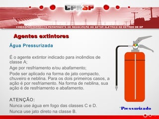 Agentes extintoresAgentes extintores
Água Pressurizada
É o agente extintor indicado para incêndios de
classe A;
Age por resfriamento e/ou abafamento;
Pode ser aplicado na forma de jato compacto,
chuveiro e neblina. Para os dois primeiros casos, a
ação é por resfriamento. Na forma de neblina, sua
ação é de resfriamento e abafamento.
ATENÇÃO:
Nunca use água em fogo das classes C e D.
Nunca use jato direto na classe B.
*Pressurizado
 