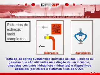 HidrantesHidrantes SprinklersSprinklers
Trata-se de certas substâncias químicas sólidas, líquidas ou
gasosas que são utilizadas na extinção de um incêndio,
dispostas conjuntos hidráulicos (hidrantes) e dispositivos
especiais (sprinklers e sistemas fixos de CO2).
Sistemas de
extinção
mais
complexos
 