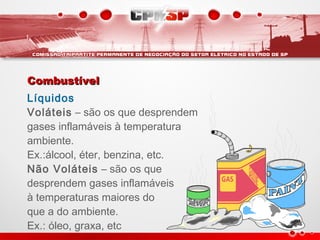 CombustívelCombustível
Líquidos
Voláteis – são os que desprendem
gases inflamáveis à temperatura
ambiente.
Ex.:álcool, éter, benzina, etc.
Não Voláteis – são os que
desprendem gases inflamáveis
à temperaturas maiores do
que a do ambiente.
Ex.: óleo, graxa, etc
 