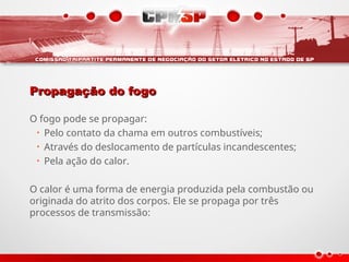 Propagação do fogo
Propagação do fogo
O fogo pode se propagar:
• Pelo contato da chama em outros combustíveis;
• Através do deslocamento de partículas incandescentes;
• Pela ação do calor.
O calor é uma forma de energia produzida pela combustão ou
originada do atrito dos corpos. Ele se propaga por três
processos de transmissão:
 