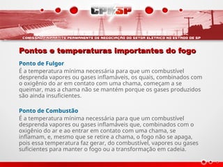 Pontos e temperaturas importantes do fogo
Pontos e temperaturas importantes do fogo
Ponto de Fulgor
É a temperatura mínima necessária para que um combustível
desprenda vapores ou gases inflamáveis, os quais, combinados com
o oxigênio do ar em contato com uma chama, começam a se
queimar, mas a chama não se mantém porque os gases produzidos
são ainda insuficientes.
Ponto de Combustão
É a temperatura mínima necessária para que um combustível
desprenda vapores ou gases inflamáveis que, combinados com o
oxigênio do ar e ao entrar em contato com uma chama, se
inflamam, e, mesmo que se retire a chama, o fogo não se apaga,
pois essa temperatura faz gerar, do combustível, vapores ou gases
suficientes para manter o fogo ou a transformação em cadeia.
 