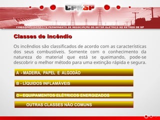 Classes de incêndio
Classes de incêndio
Os incêndios são classificados de acordo com as características
dos seus combustíveis. Somente com o conhecimento da
natureza do material que está se queimando, pode-se
descobrir o melhor método para uma extinção rápida e segura.
A - MADEIRA, PAPEL E ALGODÃO
B - LÍQUIDOS INFLAMÁVEIS
C - EQUIPAMENTOS ELÉTRICOS ENERGIZADOS
OUTRAS CLASSES NÃO COMUNS
 