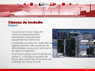 Classes de incêndio
Classes de incêndio
Classe C
• Caracteriza–se por fogo em
materiais/equipamentos
energizados (geralmente
equipamentos elétricos);
• A extinção só pode ser realizada com
agente extintor não-condutor de
eletricidade, nunca com extintores
de água ou espuma;
• O primeiro passo num incêndio de
classe C, é desligar o quadro de
força, pois assim ele se tornará um
incêndio de classe A ou B.
 