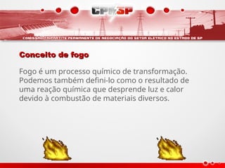 Conceito de fogo
Conceito de fogo
Fogo é um processo químico de transformação.
Podemos também defini-lo como o resultado de
uma reação química que desprende luz e calor
devido à combustão de materiais diversos.
 