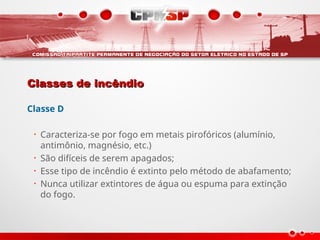 Classes de incêndio
Classes de incêndio
Classe D
• Caracteriza-se por fogo em metais pirofóricos (alumínio,
antimônio, magnésio, etc.)
• São difíceis de serem apagados;
• Esse tipo de incêndio é extinto pelo método de abafamento;
• Nunca utilizar extintores de água ou espuma para extinção
do fogo.
 