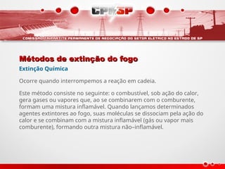 Métodos de extinção do fogo
Métodos de extinção do fogo
Extinção Química
Ocorre quando interrompemos a reação em cadeia.
Este método consiste no seguinte: o combustível, sob ação do calor,
gera gases ou vapores que, ao se combinarem com o comburente,
formam uma mistura inflamável. Quando lançamos determinados
agentes extintores ao fogo, suas moléculas se dissociam pela ação do
calor e se combinam com a mistura inflamável (gás ou vapor mais
comburente), formando outra mistura não–inflamável.
 