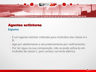 Agentes extintores
Agentes extintores
Espuma
• É um agente extintor indicado para incêndios das classe A e
B.
• Age por abafamento e secundariamente por resfriamento.
• Por ter água na sua composição, não se pode utiliza-lo em
incêndio de classe C, pois conduz corrente elétrica.
 