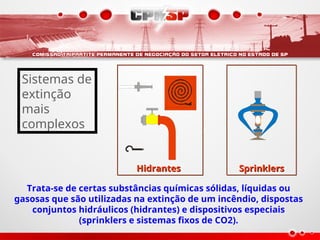 Hidrantes Sprinklers
Trata-se de certas substâncias químicas sólidas, líquidas ou
gasosas que são utilizadas na extinção de um incêndio, dispostas
conjuntos hidráulicos (hidrantes) e dispositivos especiais
(sprinklers e sistemas fixos de CO2).
Sistemas de
extinção
mais
complexos
 