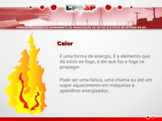 Calor
Calor
É uma forma de energia. É o elemento que
dá início ao fogo, é ele que faz o fogo se
propagar.
Pode ser uma faísca, uma chama ou até um
super aquecimento em máquinas e
aparelhos energizados.
 