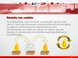 Reação em cadeia
Reação em cadeia
Os combustíveis, após iniciarem a combustão, geram mais
calor(1). Esse calor provocará o desprendimento de mais gases
ou vapores combustíveis (2), desenvolvendo uma
transformação em cadeia ou reação em cadeia, que, em
resumo, é o produto de uma transformação gerando outra
transformação.
 