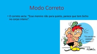 Modo Correto
• O correto seria: “Esse menino não para quieto, parece que tem bicho
no corpo inteiro”.
 