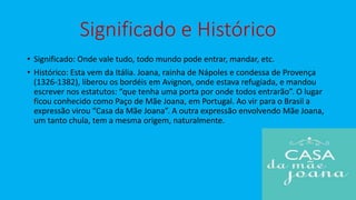 Significado e Histórico
• Significado: Onde vale tudo, todo mundo pode entrar, mandar, etc.
• Histórico: Esta vem da Itália. Joana, rainha de Nápoles e condessa de Provença
(1326-1382), liberou os bordéis em Avignon, onde estava refugiada, e mandou
escrever nos estatutos: “que tenha uma porta por onde todos entrarão”. O lugar
ficou conhecido como Paço de Mãe Joana, em Portugal. Ao vir para o Brasil a
expressão virou “Casa da Mãe Joana”. A outra expressão envolvendo Mãe Joana,
um tanto chula, tem a mesma origem, naturalmente.
 