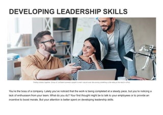 DEVELOPING LEADERSHIP SKILLS
Finding solution together. Group of confident business people in smart casual w ear discussing something w hile sitting at the desk in office
You’re the boss of a company. Lately you’ve noticed that the work is being completed at a steady pace, but you’re noticing a
lack of enthusiasm from your team. What do you do? Your first thought might be to talk to your employees or to provide an
incentive to boost morale. But your attention is better spent on developing leadership skills.
 