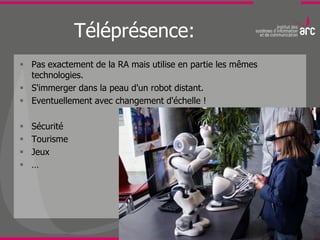 Téléprésence:
 Pas exactement de la RA mais utilise en partie les mêmes
  technologies.
 S'immerger dans la peau d'un robot distant.
 Eventuellement avec changement d'échelle !

   Sécurité
   Tourisme
   Jeux
   …
 