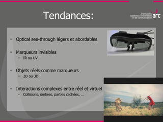 Tendances:

 Optical see-through légers et abordables

 Marqueurs invisibles
     IR ou UV


 Objets réels comme marqueurs
     2D ou 3D


 Interactions complexes entre réel et virtuel
     Collisions, ombres, parties cachées, …
 