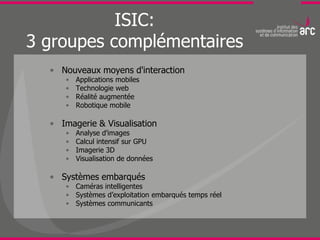 ISIC:
3 groupes complémentaires
  • Nouveaux moyens d'interaction
     •   Applications mobiles
     •   Technologie web
     •   Réalité augmentée
     •   Robotique mobile

  • Imagerie & Visualisation
     •   Analyse d'images
     •   Calcul intensif sur GPU
     •   Imagerie 3D
     •   Visualisation de données

  • Systèmes embarqués
     • Caméras intelligentes
     • Systèmes d’exploitation embarqués temps réel
     • Systèmes communicants
 
