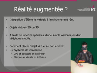 Réalité augmentée ?
 Intégration d'éléments virtuels à l'environnement réel.

 Objets virtuels 2D ou 3D

 A l'aide de lunettes spéciales, d'une simple webcam, ou d'un
  téléphone mobile.

 Comment placer l'objet virtuel au bon endroit
 --> Système de localisation
     GPS et boussole en extérieur
     Marqueurs visuels en intérieur
 