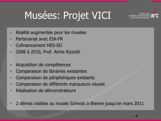 Musées: Projet VICI
   Réalité augmentée pour les musées
   Partenariat avec EIA-FR
   Cofinancement HES-SO
   2008 à 2010, Prof. Aïcha Rizzotti

   Acquisition de compétences
   Comparaison de librairies existantes
   Comparaison de périphériques existants
   Comparaison de différents marqueurs visuels
   Réalisation de démonstrateurs

 2 démos visibles au musée Schwab à Bienne jusqu'en mars 2011

                                                          4
 