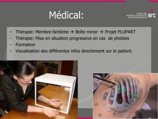 Médical:
   Thérapie: Membre fantôme  Boîte miroir  Projet PLUPART
   Thérapie: Mise en situation progressive en cas de phobies
   Formation
   Visualisation des différentes infos directement sur le patient.
 