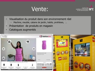 Vente:
 Visualisation du produit dans son environnement réel
    Machine, meuble, cabane de jardin, habits, prothèses, …
 Présentation de produits en magasin
 Catalogues augmentés
 